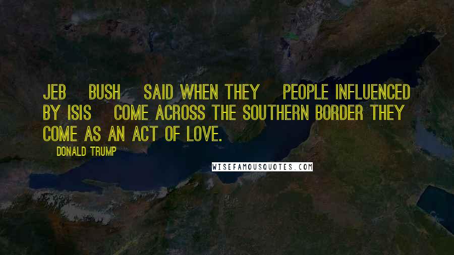 Donald Trump Quotes: Jeb [Bush] said when they [people influenced by ISIS] come across the southern border they come as an act of love.