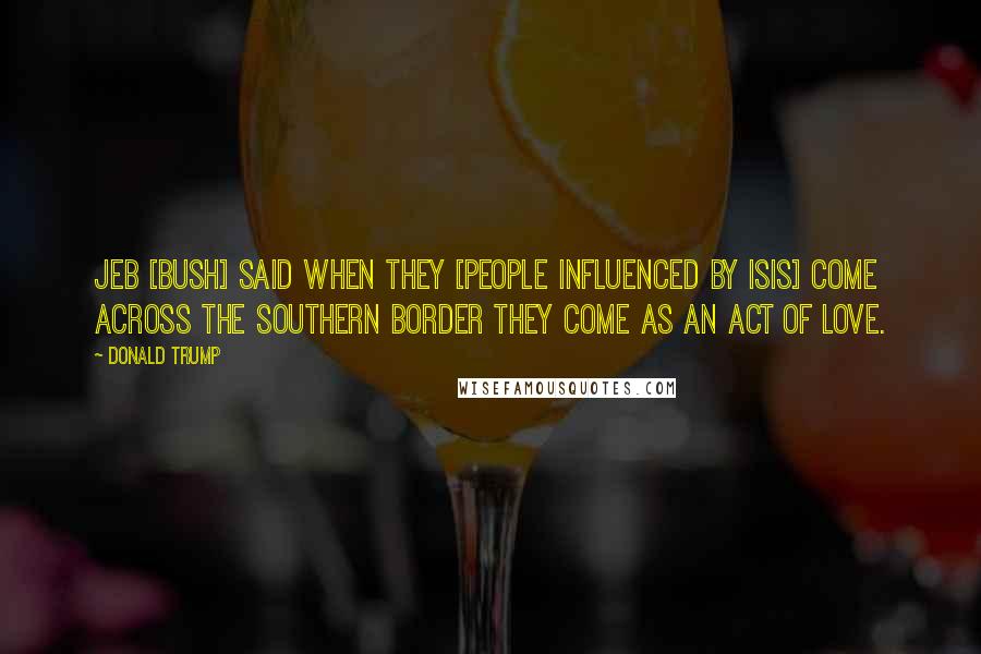 Donald Trump Quotes: Jeb [Bush] said when they [people influenced by ISIS] come across the southern border they come as an act of love.