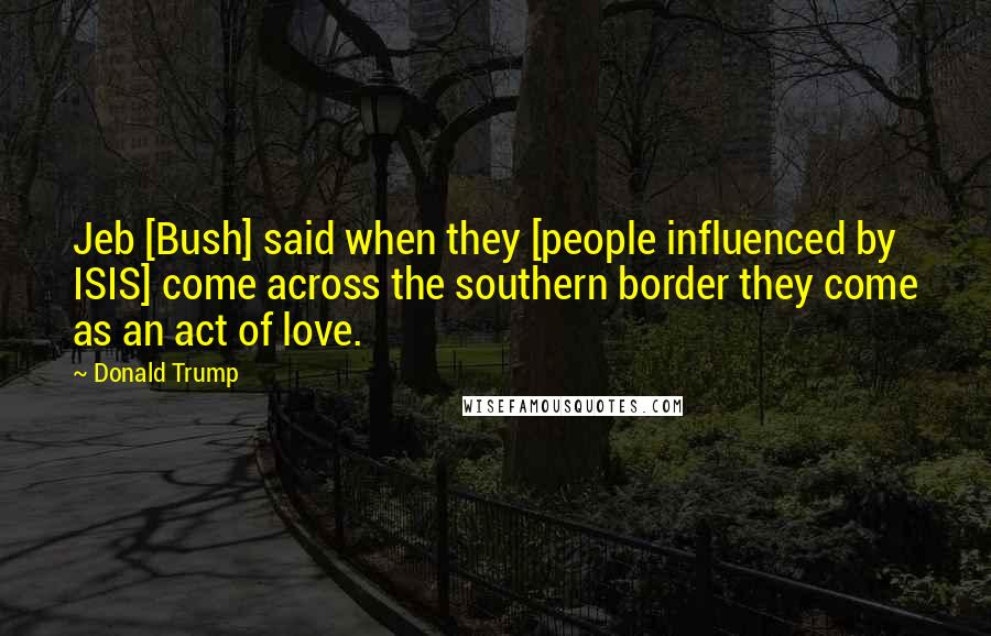 Donald Trump Quotes: Jeb [Bush] said when they [people influenced by ISIS] come across the southern border they come as an act of love.