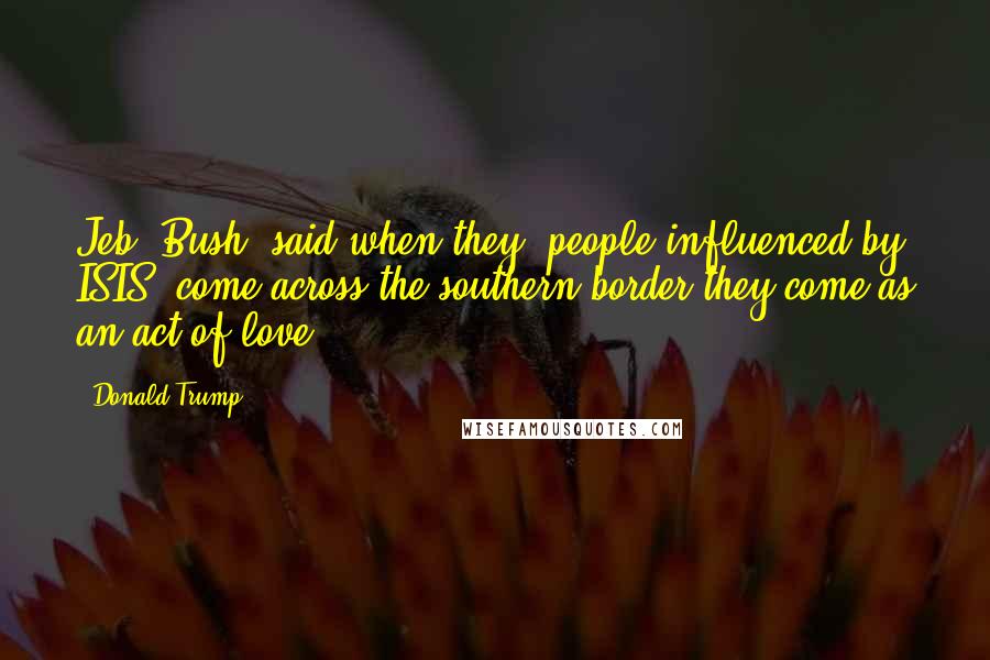 Donald Trump Quotes: Jeb [Bush] said when they [people influenced by ISIS] come across the southern border they come as an act of love.