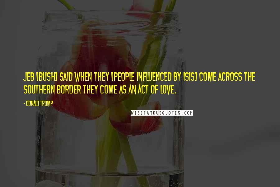 Donald Trump Quotes: Jeb [Bush] said when they [people influenced by ISIS] come across the southern border they come as an act of love.