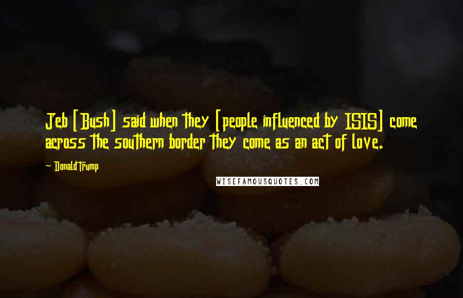 Donald Trump Quotes: Jeb [Bush] said when they [people influenced by ISIS] come across the southern border they come as an act of love.