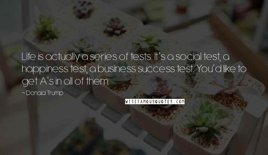 Donald Trump Quotes: Life is actually a series of tests. It's a social test, a happiness test, a business success test. You'd like to get A's in all of them.