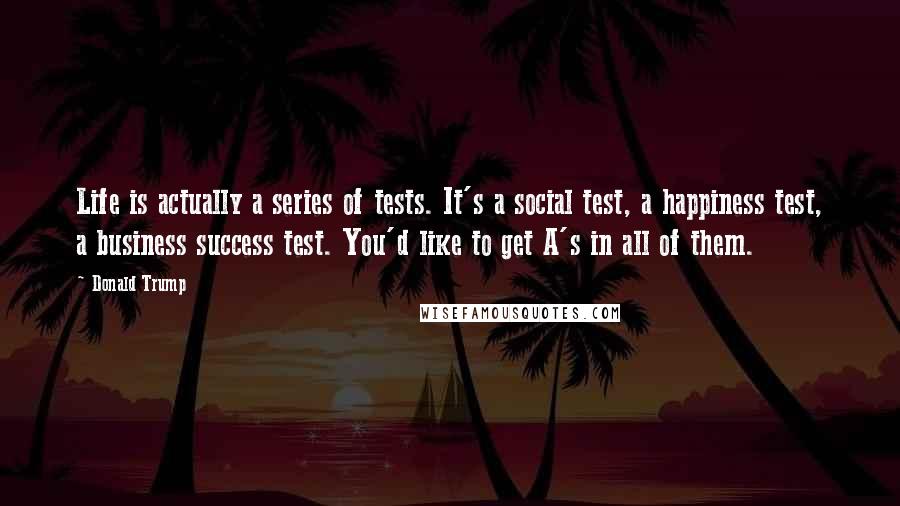 Donald Trump Quotes: Life is actually a series of tests. It's a social test, a happiness test, a business success test. You'd like to get A's in all of them.