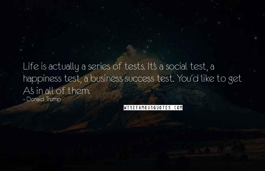 Donald Trump Quotes: Life is actually a series of tests. It's a social test, a happiness test, a business success test. You'd like to get A's in all of them.