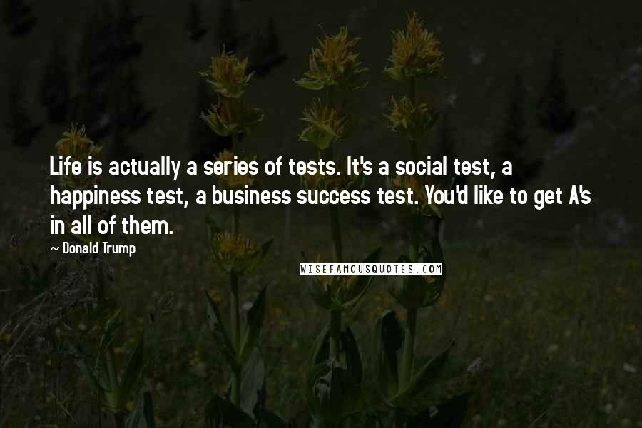 Donald Trump Quotes: Life is actually a series of tests. It's a social test, a happiness test, a business success test. You'd like to get A's in all of them.