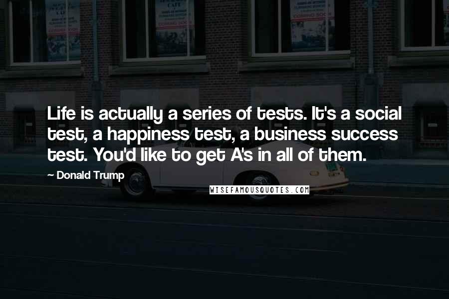 Donald Trump Quotes: Life is actually a series of tests. It's a social test, a happiness test, a business success test. You'd like to get A's in all of them.