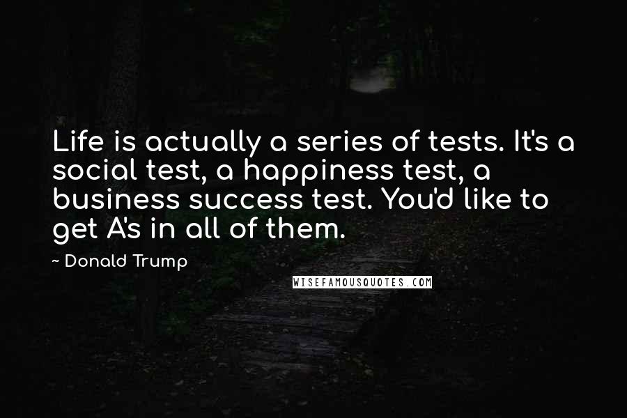 Donald Trump Quotes: Life is actually a series of tests. It's a social test, a happiness test, a business success test. You'd like to get A's in all of them.