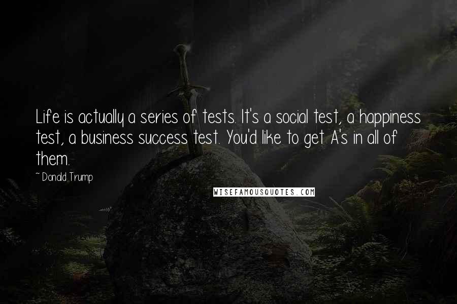 Donald Trump Quotes: Life is actually a series of tests. It's a social test, a happiness test, a business success test. You'd like to get A's in all of them.