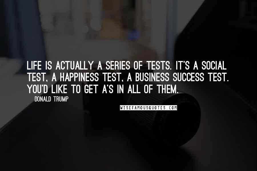 Donald Trump Quotes: Life is actually a series of tests. It's a social test, a happiness test, a business success test. You'd like to get A's in all of them.