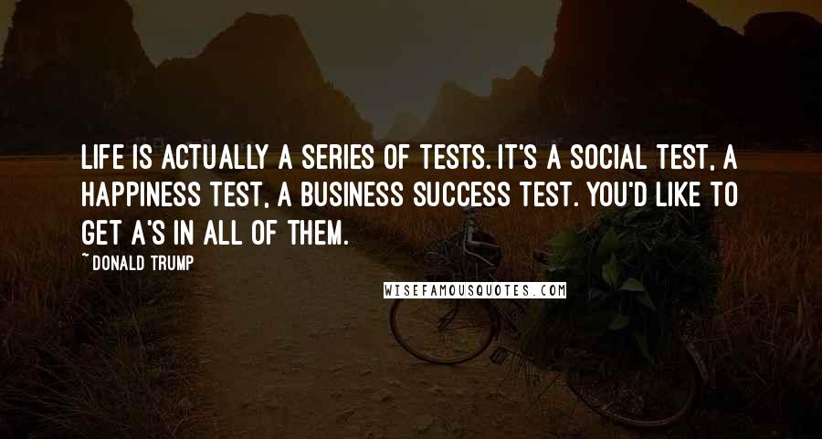 Donald Trump Quotes: Life is actually a series of tests. It's a social test, a happiness test, a business success test. You'd like to get A's in all of them.