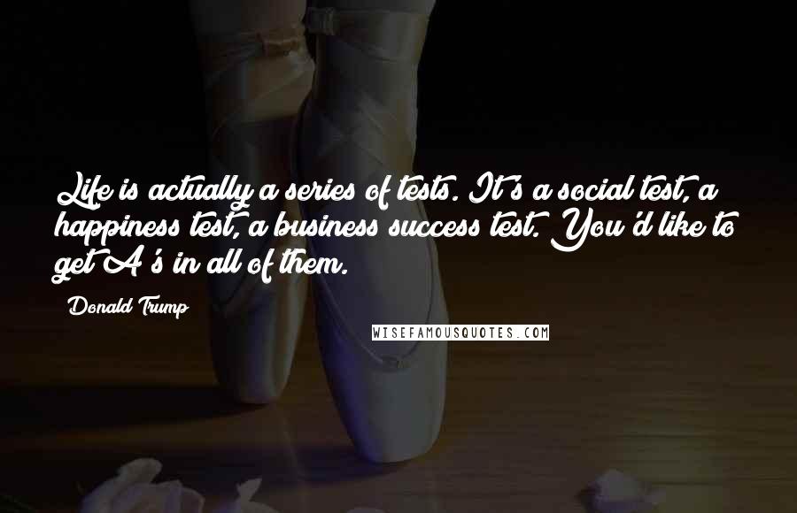 Donald Trump Quotes: Life is actually a series of tests. It's a social test, a happiness test, a business success test. You'd like to get A's in all of them.