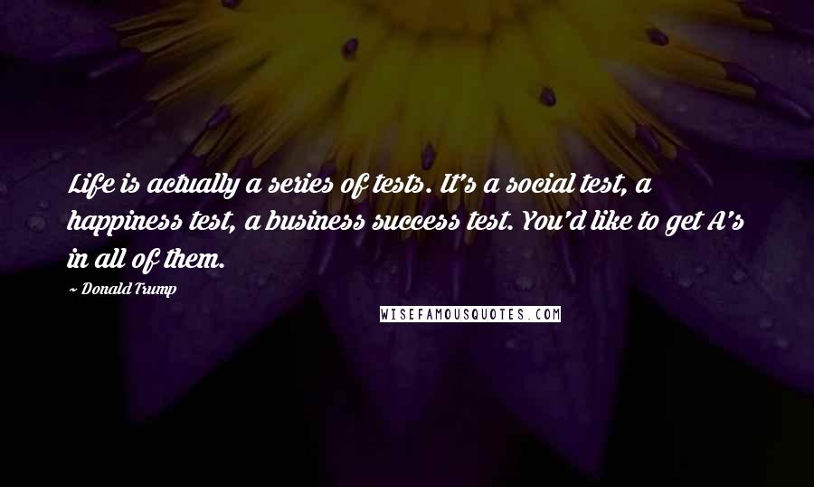 Donald Trump Quotes: Life is actually a series of tests. It's a social test, a happiness test, a business success test. You'd like to get A's in all of them.