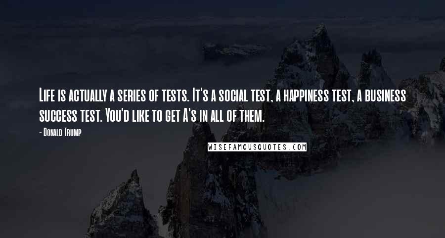 Donald Trump Quotes: Life is actually a series of tests. It's a social test, a happiness test, a business success test. You'd like to get A's in all of them.