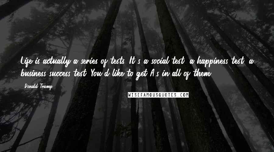 Donald Trump Quotes: Life is actually a series of tests. It's a social test, a happiness test, a business success test. You'd like to get A's in all of them.