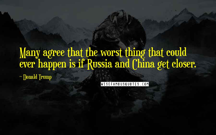 Donald Trump Quotes: Many agree that the worst thing that could ever happen is if Russia and China get closer.