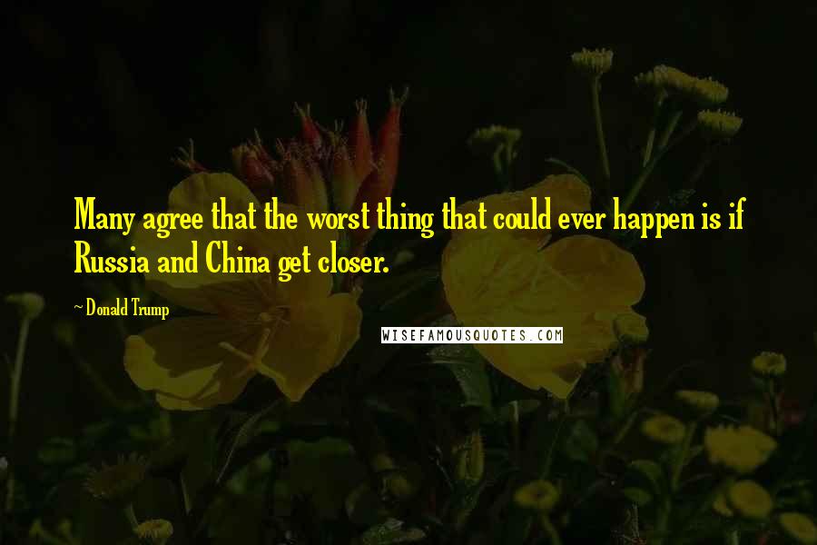 Donald Trump Quotes: Many agree that the worst thing that could ever happen is if Russia and China get closer.