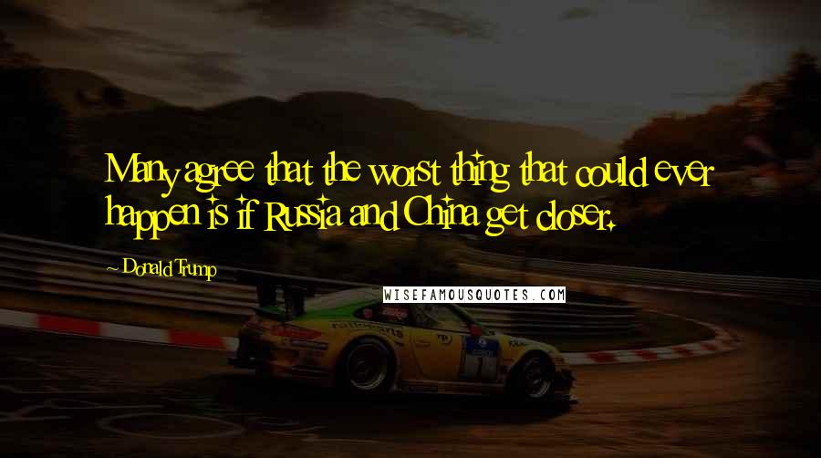Donald Trump Quotes: Many agree that the worst thing that could ever happen is if Russia and China get closer.