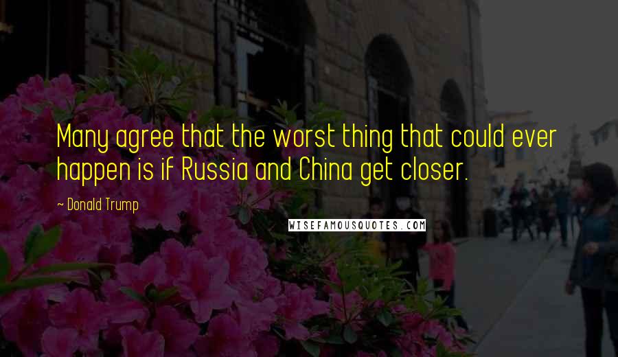 Donald Trump Quotes: Many agree that the worst thing that could ever happen is if Russia and China get closer.