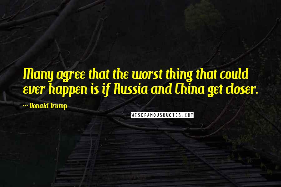 Donald Trump Quotes: Many agree that the worst thing that could ever happen is if Russia and China get closer.