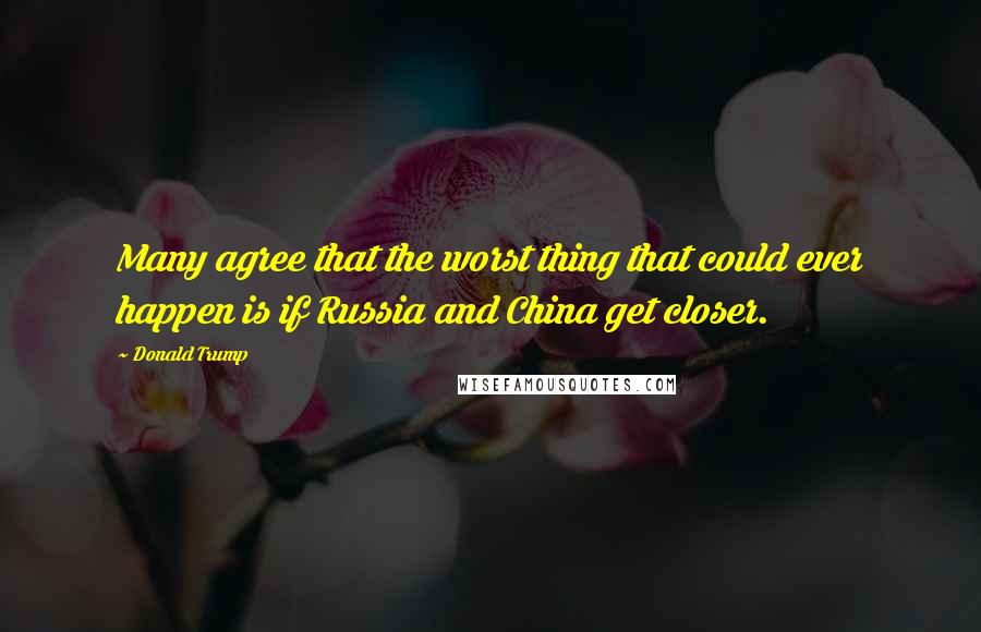 Donald Trump Quotes: Many agree that the worst thing that could ever happen is if Russia and China get closer.