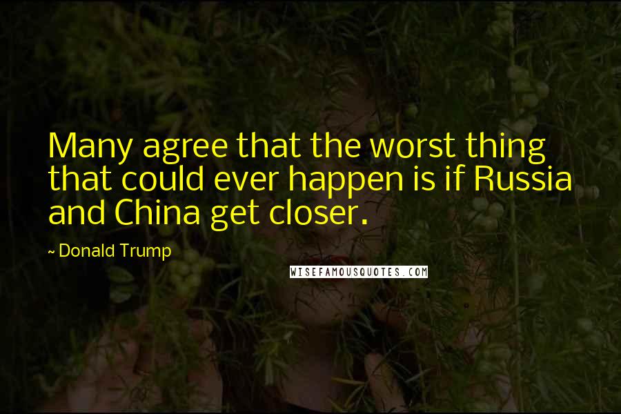Donald Trump Quotes: Many agree that the worst thing that could ever happen is if Russia and China get closer.