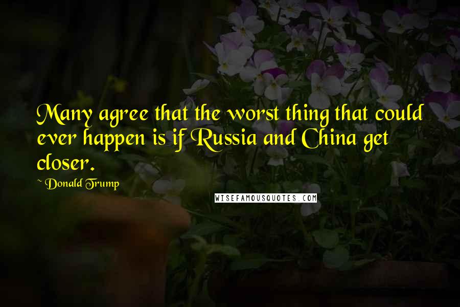 Donald Trump Quotes: Many agree that the worst thing that could ever happen is if Russia and China get closer.