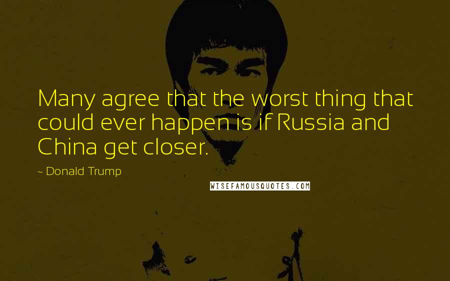 Donald Trump Quotes: Many agree that the worst thing that could ever happen is if Russia and China get closer.
