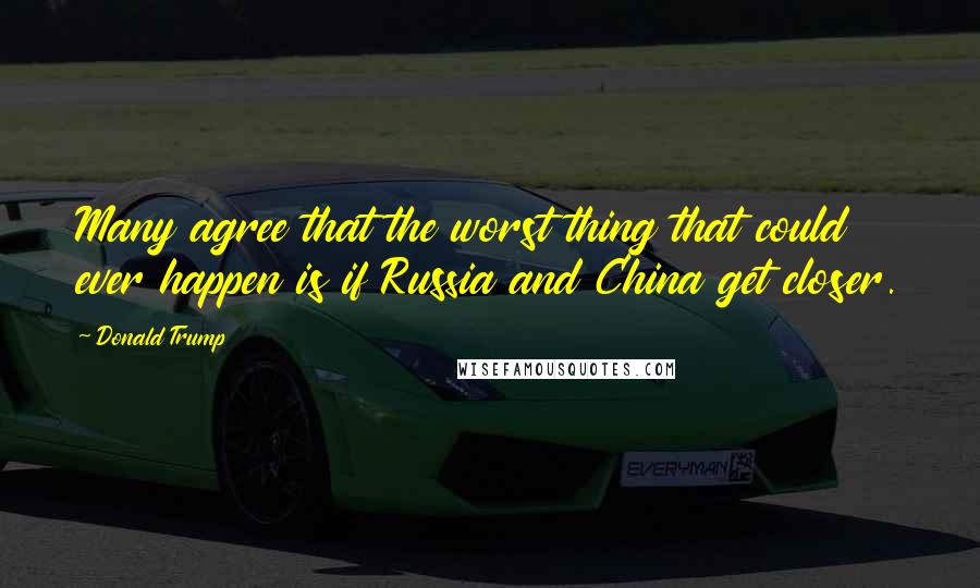 Donald Trump Quotes: Many agree that the worst thing that could ever happen is if Russia and China get closer.