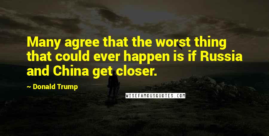 Donald Trump Quotes: Many agree that the worst thing that could ever happen is if Russia and China get closer.