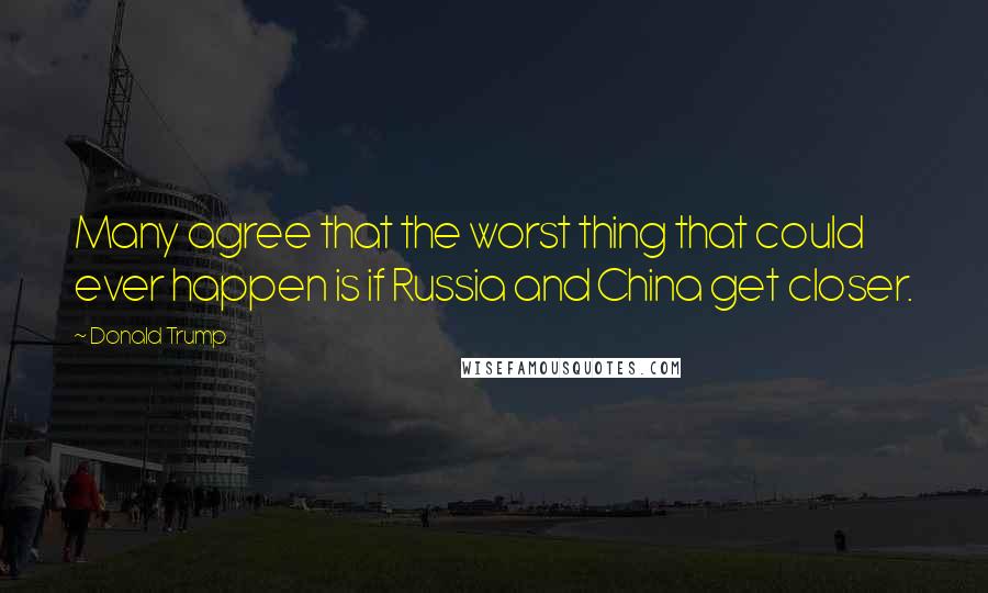 Donald Trump Quotes: Many agree that the worst thing that could ever happen is if Russia and China get closer.