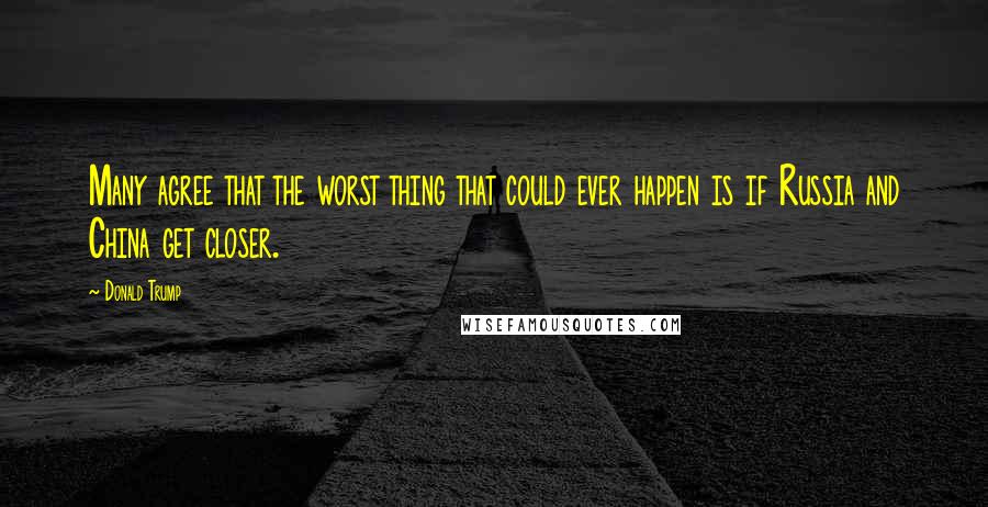 Donald Trump Quotes: Many agree that the worst thing that could ever happen is if Russia and China get closer.