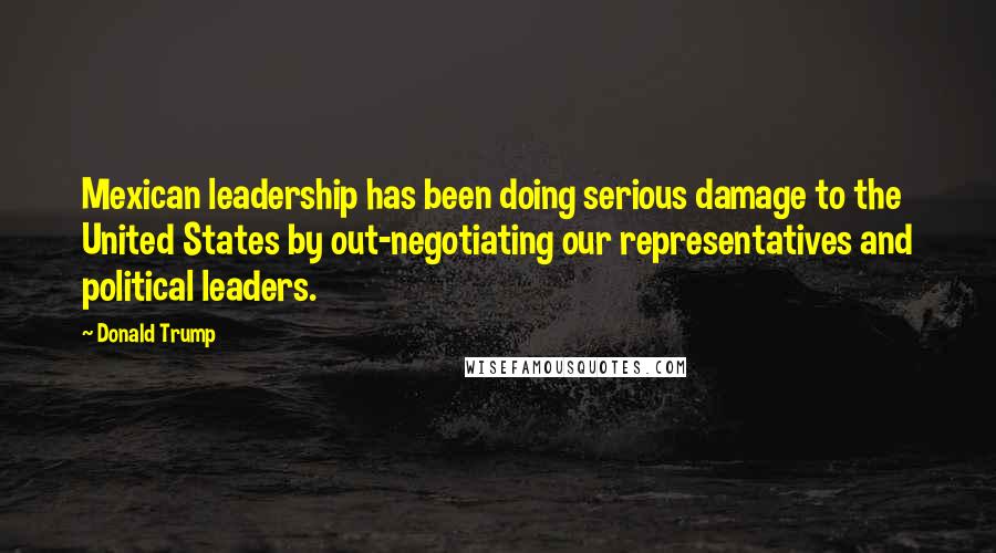 Donald Trump Quotes: Mexican leadership has been doing serious damage to the United States by out-negotiating our representatives and political leaders.