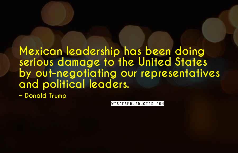 Donald Trump Quotes: Mexican leadership has been doing serious damage to the United States by out-negotiating our representatives and political leaders.
