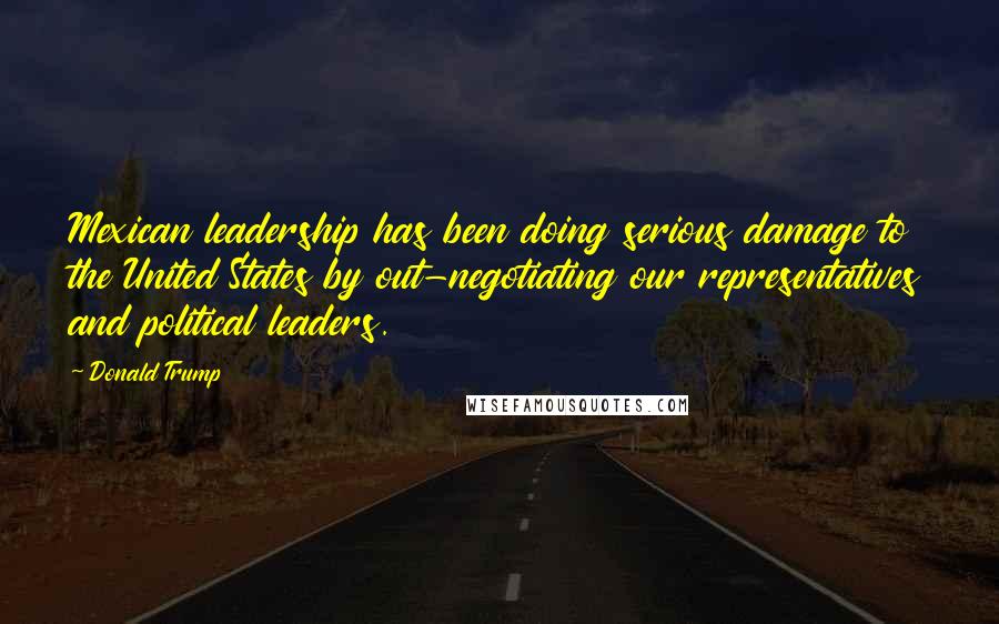 Donald Trump Quotes: Mexican leadership has been doing serious damage to the United States by out-negotiating our representatives and political leaders.