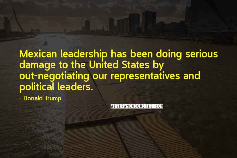 Donald Trump Quotes: Mexican leadership has been doing serious damage to the United States by out-negotiating our representatives and political leaders.