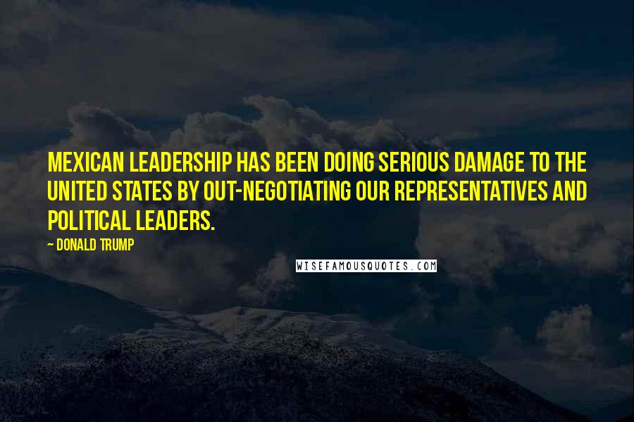Donald Trump Quotes: Mexican leadership has been doing serious damage to the United States by out-negotiating our representatives and political leaders.