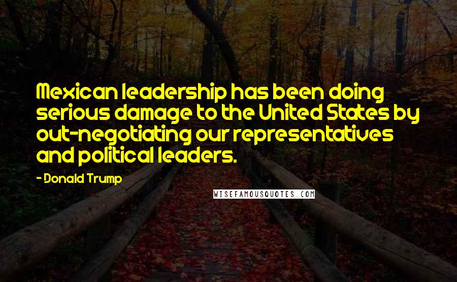 Donald Trump Quotes: Mexican leadership has been doing serious damage to the United States by out-negotiating our representatives and political leaders.