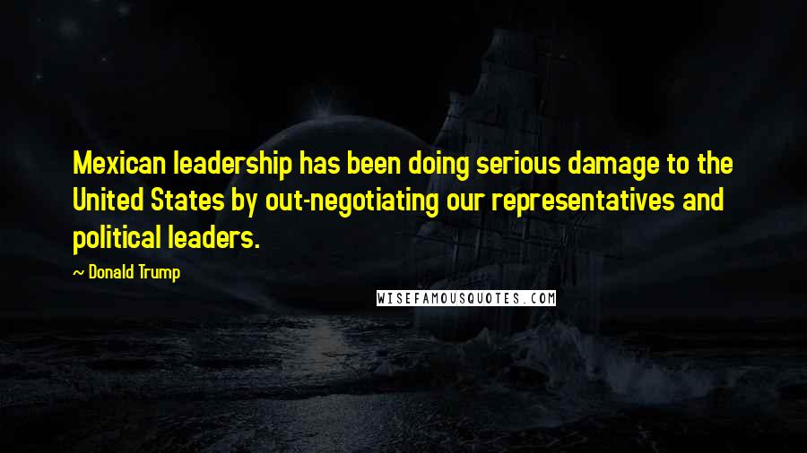 Donald Trump Quotes: Mexican leadership has been doing serious damage to the United States by out-negotiating our representatives and political leaders.