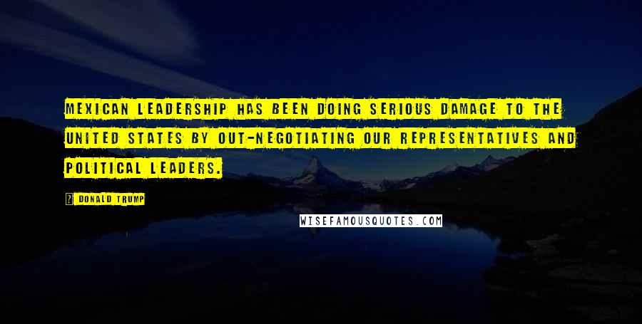 Donald Trump Quotes: Mexican leadership has been doing serious damage to the United States by out-negotiating our representatives and political leaders.