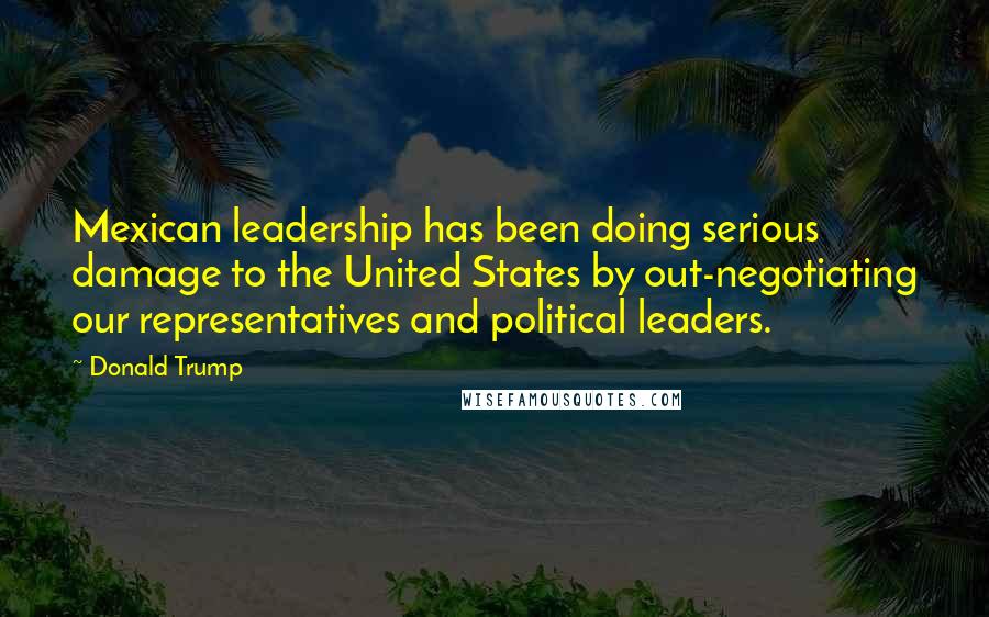 Donald Trump Quotes: Mexican leadership has been doing serious damage to the United States by out-negotiating our representatives and political leaders.