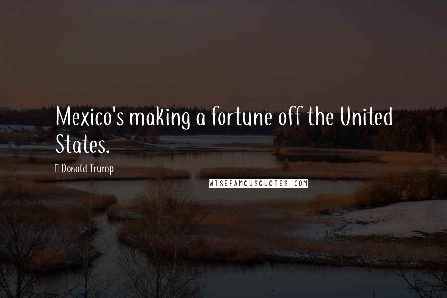 Donald Trump Quotes: Mexico's making a fortune off the United States.