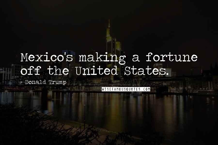 Donald Trump Quotes: Mexico's making a fortune off the United States.