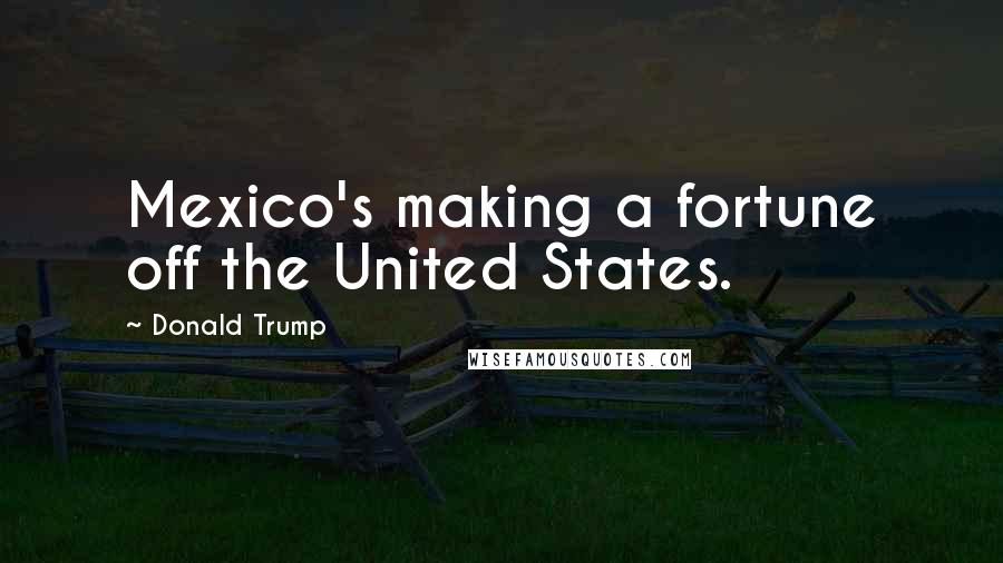 Donald Trump Quotes: Mexico's making a fortune off the United States.