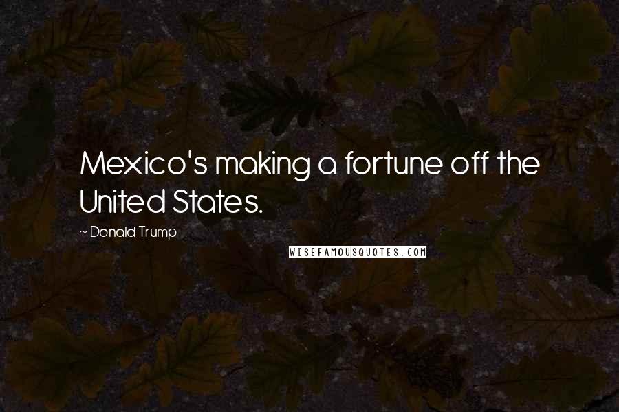 Donald Trump Quotes: Mexico's making a fortune off the United States.