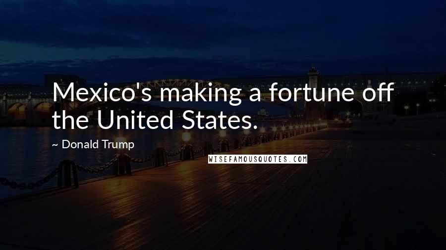 Donald Trump Quotes: Mexico's making a fortune off the United States.