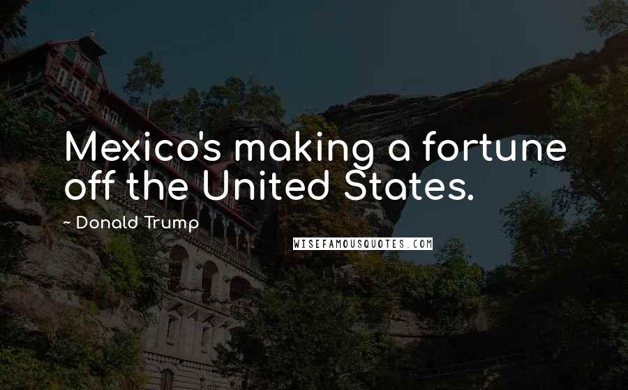 Donald Trump Quotes: Mexico's making a fortune off the United States.