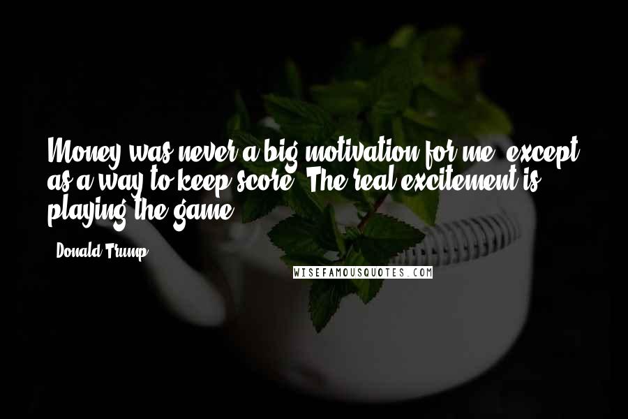 Donald Trump Quotes: Money was never a big motivation for me, except as a way to keep score. The real excitement is playing the game.