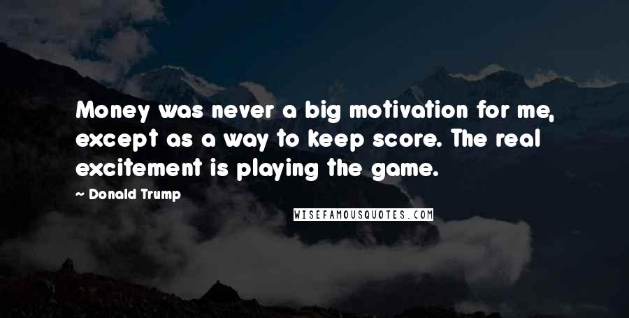 Donald Trump Quotes: Money was never a big motivation for me, except as a way to keep score. The real excitement is playing the game.