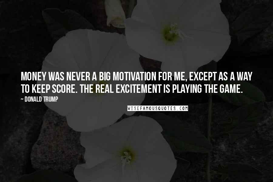 Donald Trump Quotes: Money was never a big motivation for me, except as a way to keep score. The real excitement is playing the game.